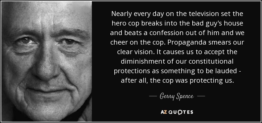 Nearly every day on the television set the hero cop breaks into the bad guy's house and beats a confession out of him and we cheer on the cop. Propaganda smears our clear vision. It causes us to accept the diminishment of our constitutional protections as something to be lauded - after all, the cop was protecting us. - Gerry Spence