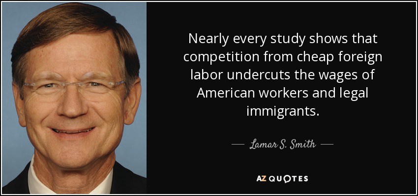 Nearly every study shows that competition from cheap foreign labor undercuts the wages of American workers and legal immigrants. - Lamar S. Smith