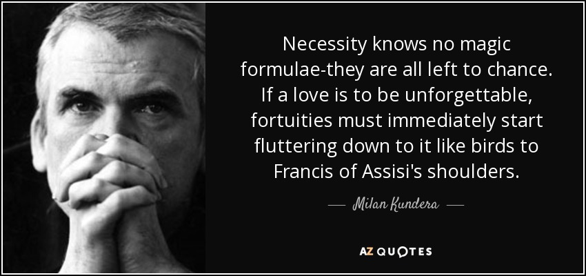 Necessity knows no magic formulae-they are all left to chance. If a love is to be unforgettable, fortuities must immediately start fluttering down to it like birds to Francis of Assisi's shoulders. - Milan Kundera