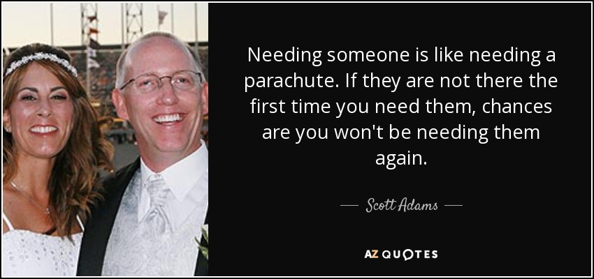 Needing someone is like needing a parachute. If they are not there the first time you need them, chances are you won't be needing them again. - Scott Adams