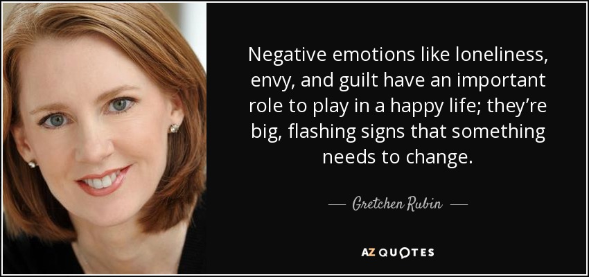Negative emotions like loneliness, envy, and guilt have an important role to play in a happy life; they’re big, flashing signs that something needs to change. - Gretchen Rubin