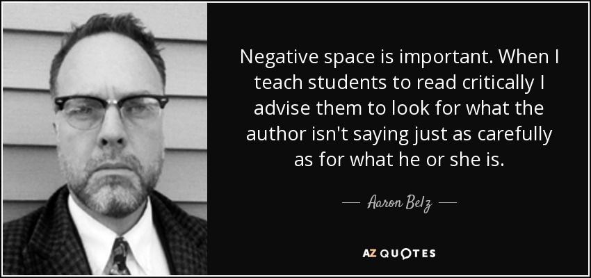 Negative space is important. When I teach students to read critically I advise them to look for what the author isn't saying just as carefully as for what he or she is. - Aaron Belz