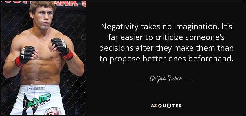 Negativity takes no imagination. It's far easier to criticize someone's decisions after they make them than to propose better ones beforehand. - Urijah Faber