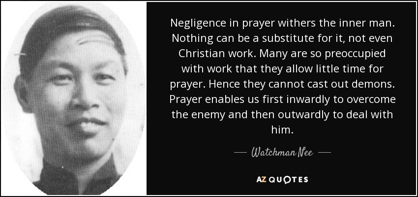 Negligence in prayer withers the inner man. Nothing can be a substitute for it, not even Christian work. Many are so preoccupied with work that they allow little time for prayer. Hence they cannot cast out demons. Prayer enables us first inwardly to overcome the enemy and then outwardly to deal with him. - Watchman Nee