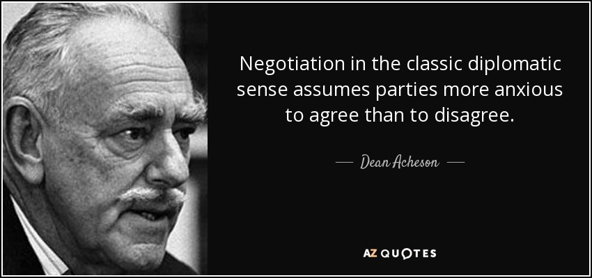 Negotiation in the classic diplomatic sense assumes parties more anxious to agree than to disagree. - Dean Acheson