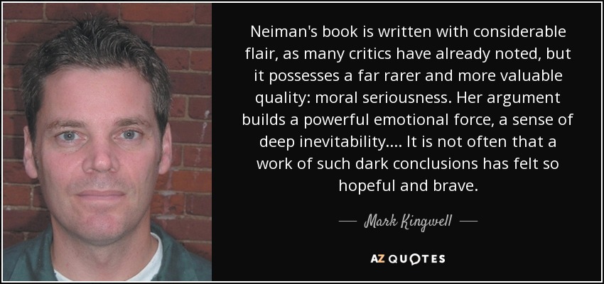 Neiman's book is written with considerable flair, as many critics have already noted, but it possesses a far rarer and more valuable quality: moral seriousness. Her argument builds a powerful emotional force, a sense of deep inevitability. . . . It is not often that a work of such dark conclusions has felt so hopeful and brave. - Mark Kingwell