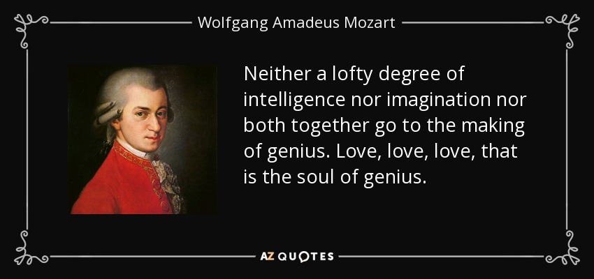 Neither a lofty degree of intelligence nor imagination nor both together go to the making of genius. Love, love, love, that is the soul of genius. - Wolfgang Amadeus Mozart