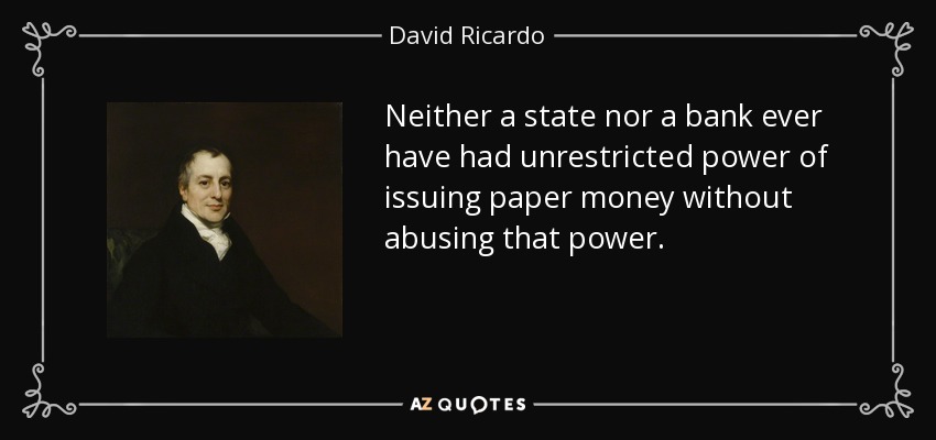 Neither a state nor a bank ever have had unrestricted power of issuing paper money without abusing that power. - David Ricardo