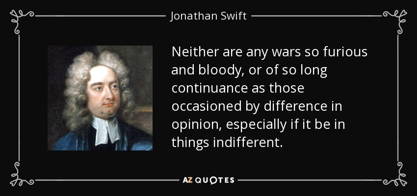 Neither are any wars so furious and bloody, or of so long continuance as those occasioned by difference in opinion, especially if it be in things indifferent. - Jonathan Swift