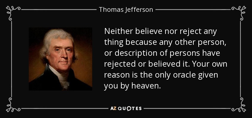 Neither believe nor reject any thing because any other person, or description of persons have rejected or believed it. Your own reason is the only oracle given you by heaven. - Thomas Jefferson