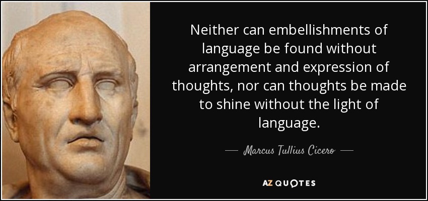Neither can embellishments of language be found without arrangement and expression of thoughts, nor can thoughts be made to shine without the light of language. - Marcus Tullius Cicero