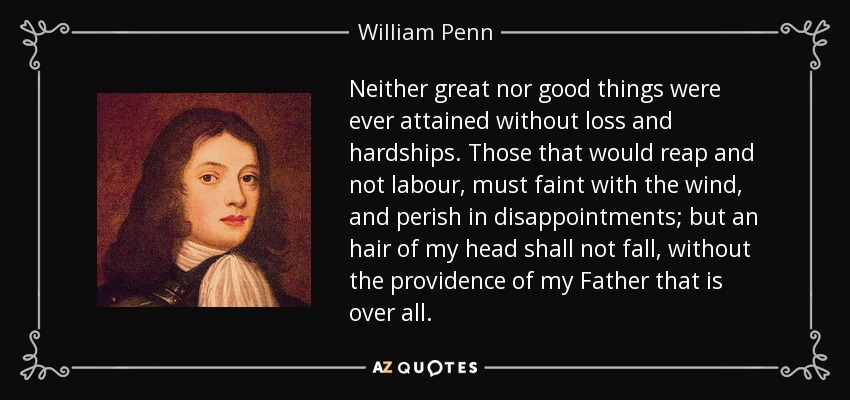 Neither great nor good things were ever attained without loss and hardships. Those that would reap and not labour, must faint with the wind, and perish in disappointments; but an hair of my head shall not fall, without the providence of my Father that is over all. - William Penn