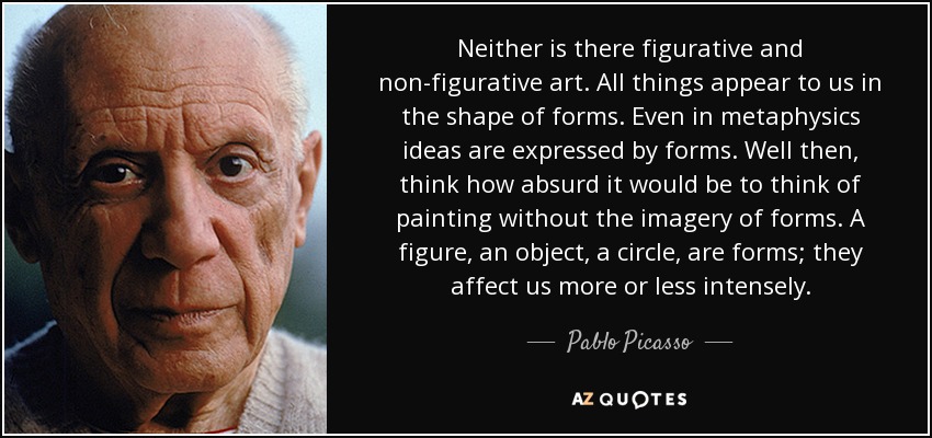 Neither is there figurative and non-figurative art. All things appear to us in the shape of forms. Even in metaphysics ideas are expressed by forms. Well then, think how absurd it would be to think of painting without the imagery of forms. A figure, an object, a circle, are forms; they affect us more or less intensely. - Pablo Picasso