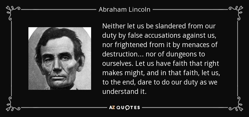 Neither let us be slandered from our duty by false accusations against us, nor frightened from it by menaces of destruction ... nor of dungeons to ourselves. Let us have faith that right makes might, and in that faith, let us, to the end, dare to do our duty as we understand it. - Abraham Lincoln