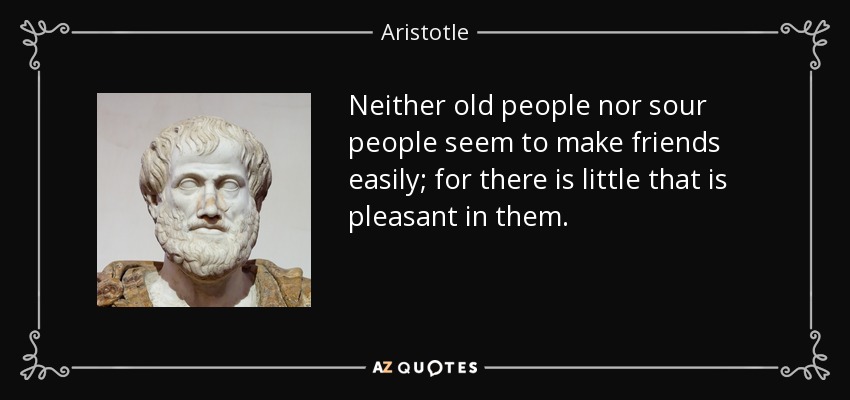 Neither old people nor sour people seem to make friends easily; for there is little that is pleasant in them. - Aristotle
