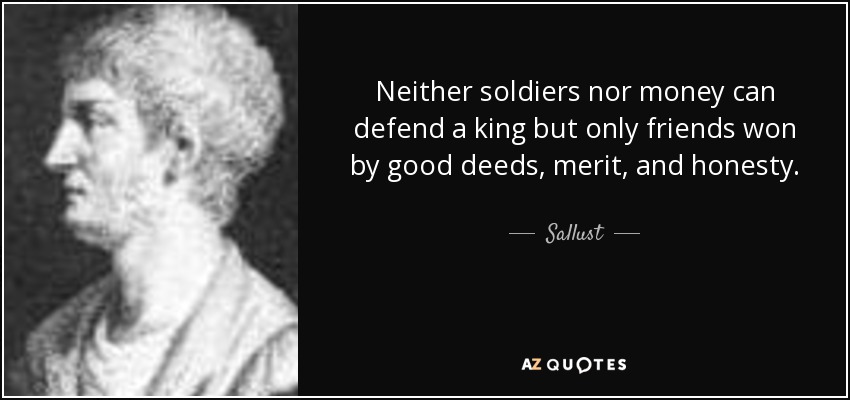 Neither soldiers nor money can defend a king but only friends won by good deeds, merit, and honesty. - Sallust