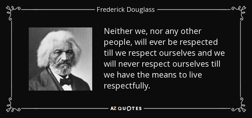 Neither we, nor any other people, will ever be respected till we respect ourselves and we will never respect ourselves till we have the means to live respectfully. - Frederick Douglass