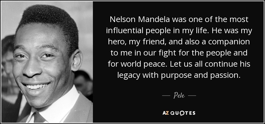 Nelson Mandela was one of the most influential people in my life. He was my hero, my friend, and also a companion to me in our fight for the people and for world peace. Let us all continue his legacy with purpose and passion. - Pele
