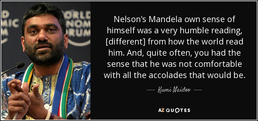 Nelson's Mandela own sense of himself was a very humble reading, [different] from how the world read him. And, quite often, you had the sense that he was not comfortable with all the accolades that would be. - Kumi Naidoo