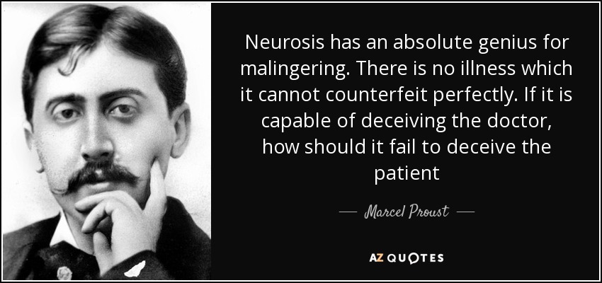 Neurosis has an absolute genius for malingering. There is no illness which it cannot counterfeit perfectly. If it is capable of deceiving the doctor, how should it fail to deceive the patient - Marcel Proust