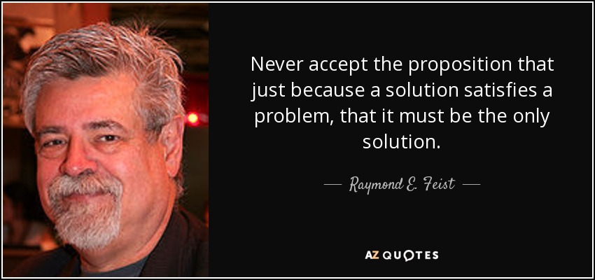 Never accept the proposition that just because a solution satisfies a problem, that it must﻿ be the only solution. - Raymond E. Feist