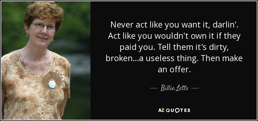 Never act like you want it, darlin'. Act like you wouldn't own it if they paid you. Tell them it's dirty, broken...a useless thing. Then make an offer. - Billie Letts