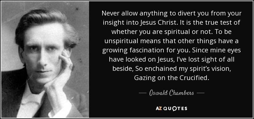 Never allow anything to divert you from your insight into Jesus Christ. It is the true test of whether you are spiritual or not. To be unspiritual means that other things have a growing fascination for you. Since mine eyes have looked on Jesus, I’ve lost sight of all beside, So enchained my spirit’s vision, Gazing on the Crucified. - Oswald Chambers
