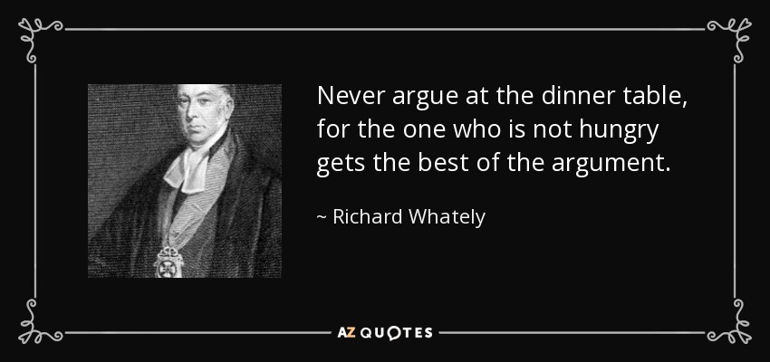Never argue at the dinner table, for the one who is not hungry gets the best of the argument. - Richard Whately