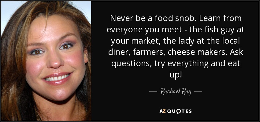 Never be a food snob. Learn from everyone you meet - the fish guy at your market, the lady at the local diner, farmers, cheese makers. Ask questions, try everything and eat up! - Rachael Ray
