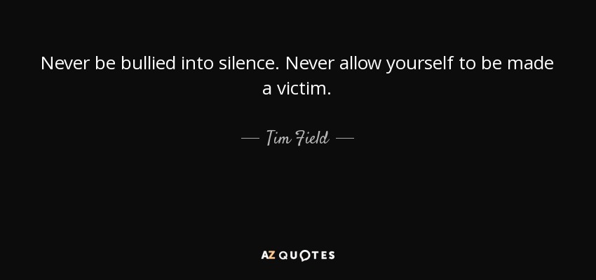 Never be bullied into silence. Never allow yourself to be made a victim. - Tim Field