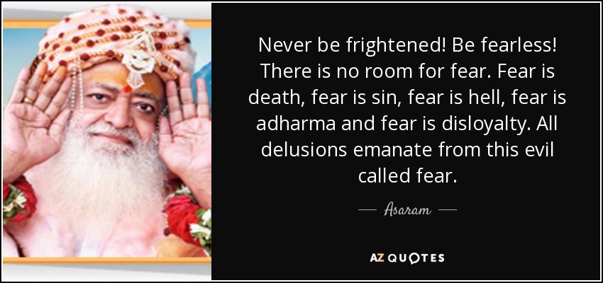 Never be frightened! Be fearless! There is no room for fear. Fear is death, fear is sin, fear is hell, fear is adharma and fear is disloyalty. All delusions emanate from this evil called fear. - Asaram