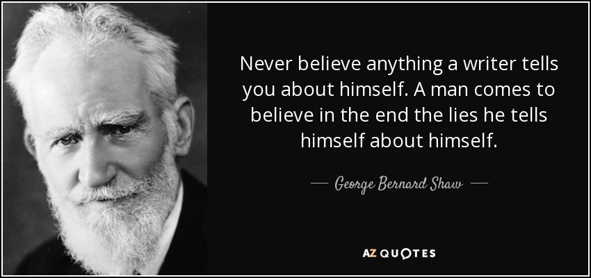 Never believe anything a writer tells you about himself. A man comes to believe in the end the lies he tells himself about himself. - George Bernard Shaw