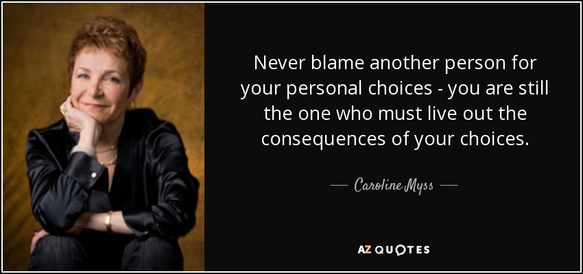 Never blame another person for your personal choices - you are still the one who must live out the consequences of your choices. - Caroline Myss
