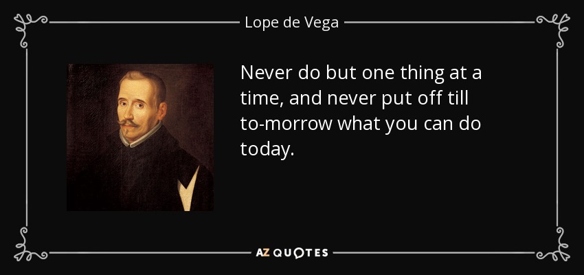 Never do but one thing at a time, and never put off till to-morrow what you can do today. - Lope de Vega