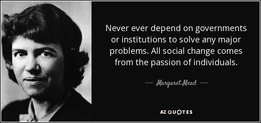 Never ever depend on governments or institutions to solve any major problems. All social change comes from the passion of individuals. - Margaret Mead