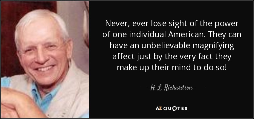 Never, ever lose sight of the power of one individual American. They can have an unbelievable magnifying affect just by the very fact they make up their mind to do so! - H. L. Richardson