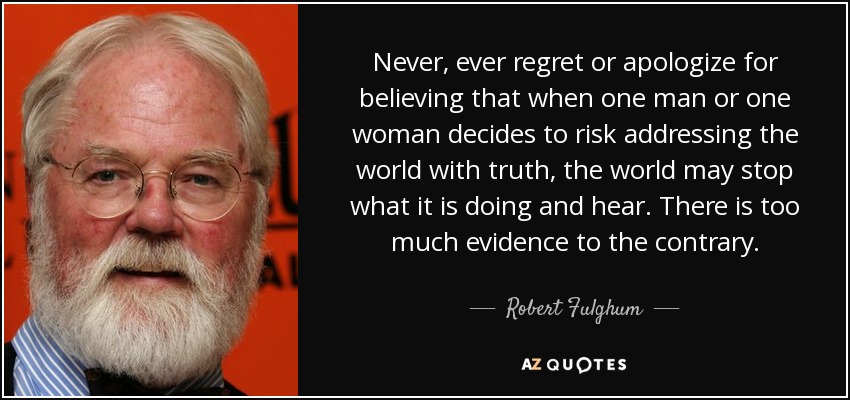 Never, ever regret or apologize for believing that when one man or one woman decides to risk addressing the world with truth, the world may stop what it is doing and hear. There is too much evidence to the contrary. - Robert Fulghum