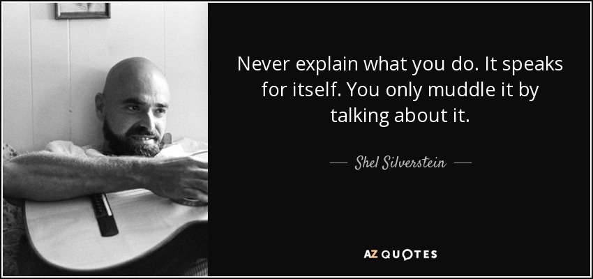 Never explain what you do. It speaks for itself. You only muddle it by talking about it. - Shel Silverstein