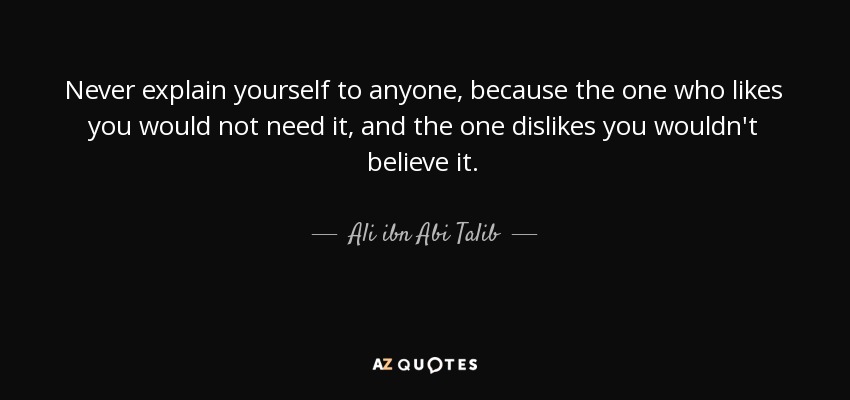 Never explain yourself to anyone, because the one who likes you would not need it, and the one dislikes you wouldn't believe it. - Ali ibn Abi Talib