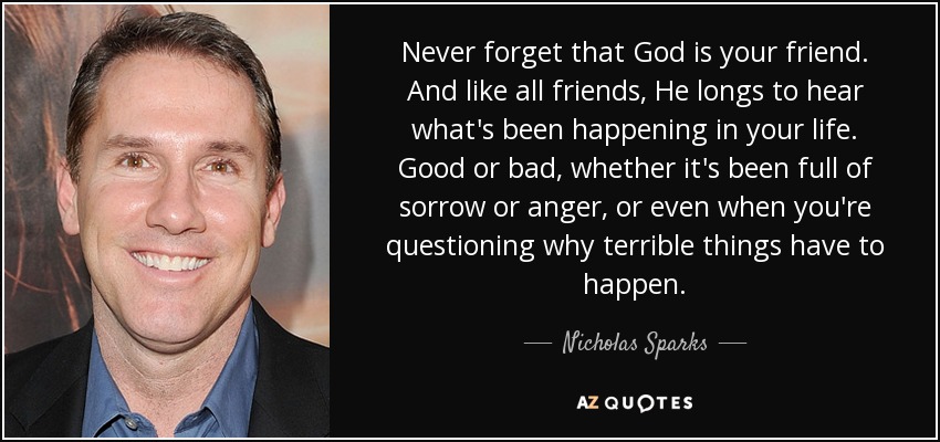Never forget that God is your friend. And like all friends, He longs to hear what's been happening in your life. Good or bad, whether it's been full of sorrow or anger, or even when you're questioning why terrible things have to happen. - Nicholas Sparks
