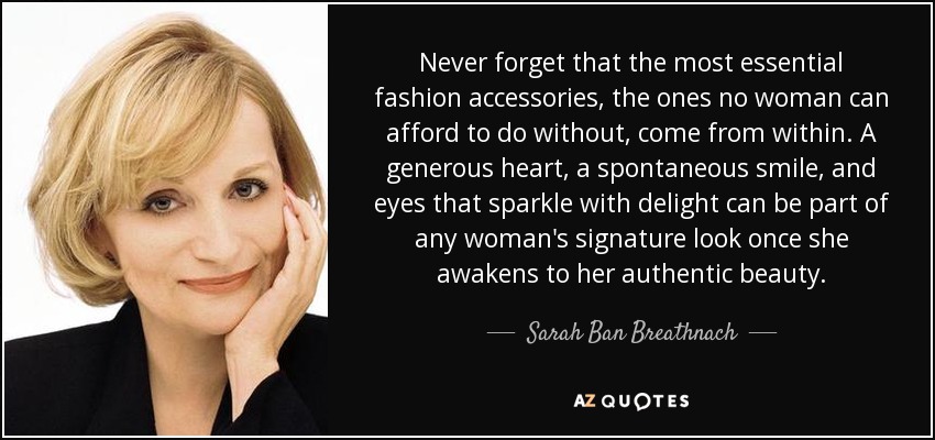 Never forget that the most essential fashion accessories, the ones no woman can afford to do without, come from within. A generous heart, a spontaneous smile, and eyes that sparkle with delight can be part of any woman's signature look once she awakens to her authentic beauty. - Sarah Ban Breathnach