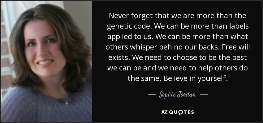 Never forget that we are more than the genetic code. We can be more than labels applied to us. We can be more than what others whisper behind our backs. Free will exists. We need to choose to be the best we can be and we need to help others do the same. Believe in yourself. - Sophie Jordan