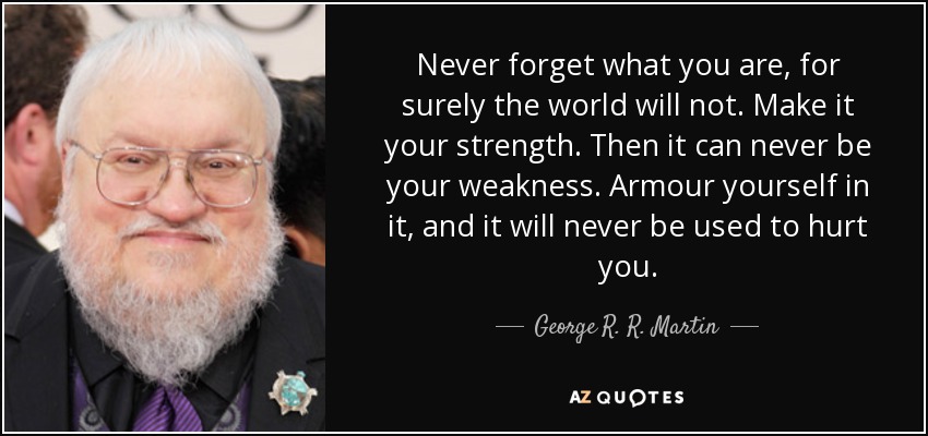 Never forget what you are, for surely the world will not. Make it your strength. Then it can never be your weakness. Armour yourself in it, and it will never be used to hurt you. - George R. R. Martin