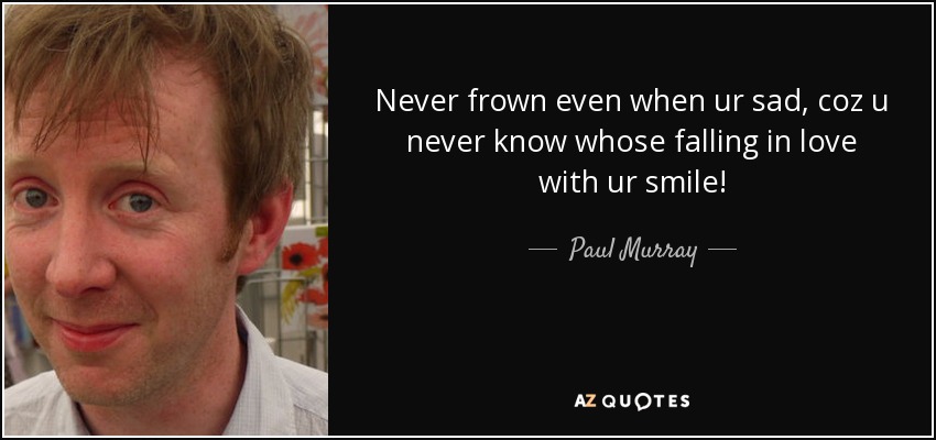 Never frown even when ur sad, coz u never know whose falling in love with ur smile! - Paul Murray