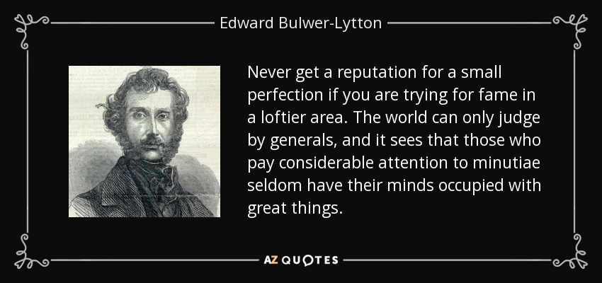 Never get a reputation for a small perfection if you are trying for fame in a loftier area. The world can only judge by generals, and it sees that those who pay considerable attention to minutiae seldom have their minds occupied with great things. - Edward Bulwer-Lytton, 1st Baron Lytton