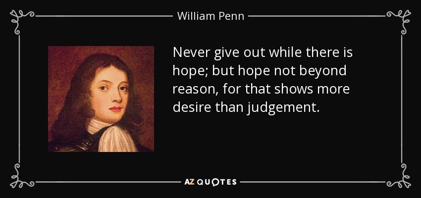 Never give out while there is hope; but hope not beyond reason, for that shows more desire than judgement. - William Penn