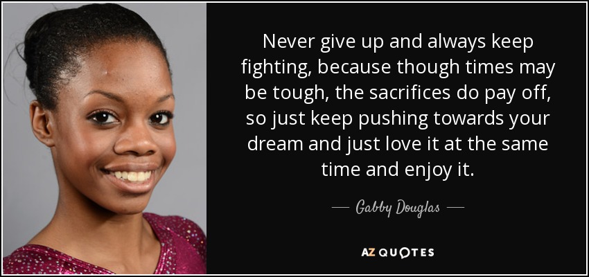 Never give up and always keep fighting, because though times may be tough, the sacrifices do pay off, so just keep pushing towards your dream and just love it at the same time and enjoy it. - Gabby Douglas