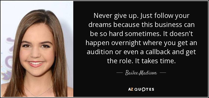 Never give up. Just follow your dreams because this business can be so hard sometimes. It doesn't happen overnight where you get an audition or even a callback and get the role. It takes time. - Bailee Madison