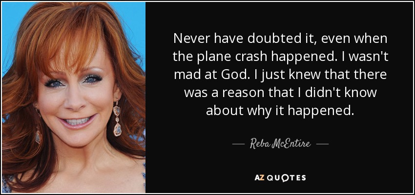 Never have doubted it, even when the plane crash happened. I wasn't mad at God. I just knew that there was a reason that I didn't know about why it happened. - Reba McEntire