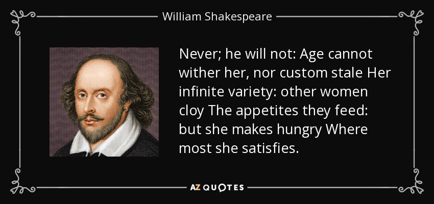 Never; he will not: Age cannot wither her, nor custom stale Her infinite variety: other women cloy The appetites they feed: but she makes hungry Where most she satisfies. - William Shakespeare